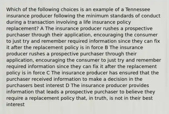 Which of the following choices is an example of a Tennessee insurance producer following the minimum standards of conduct during a transaction involving a life insurance policy replacement? A The insurance producer rushes a prospective purchaser through their application, encouraging the consumer to just try and remember required information since they can fix it after the replacement policy is in force B The insurance producer rushes a prospective purchaser through their application, encouraging the consumer to just try and remember required information since they can fix it after the replacement policy is in force C The insurance producer has ensured that the purchaser received information to make a decision in the purchasers best interest D The insurance producer provides information that leads a prospective purchaser to believe they require a replacement policy that, in truth, is not in their best interest