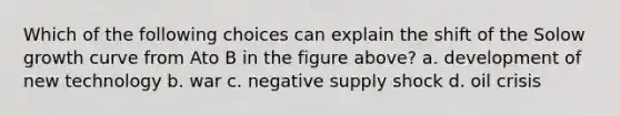 Which of the following choices can explain the shift of the Solow growth curve from Ato B in the figure above? a. development of new technology b. war c. negative supply shock d. oil crisis
