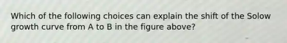 Which of the following choices can explain the shift of the Solow growth curve from A to B in the figure above?