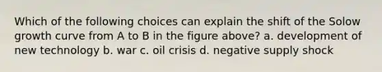 Which of the following choices can explain the shift of the Solow growth curve from A to B in the figure above? a. development of new technology b. war c. oil crisis d. negative supply shock