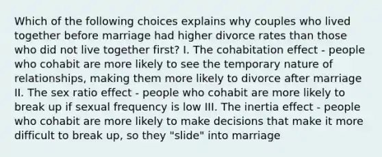 Which of the following choices explains why couples who lived together before marriage had higher divorce rates than those who did not live together first? I. The cohabitation effect - people who cohabit are more likely to see the temporary nature of relationships, making them more likely to divorce after marriage II. The sex ratio effect - people who cohabit are more likely to break up if sexual frequency is low III. The inertia effect - people who cohabit are more likely to make decisions that make it more difficult to break up, so they "slide" into marriage