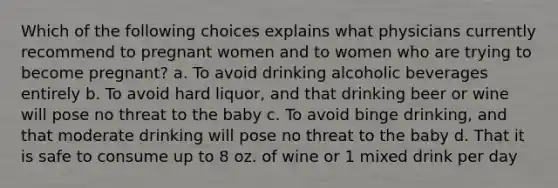 Which of the following choices explains what physicians currently recommend to pregnant women and to women who are trying to become pregnant? a. To avoid drinking alcoholic beverages entirely b. To avoid hard liquor, and that drinking beer or wine will pose no threat to the baby c. To avoid binge drinking, and that moderate drinking will pose no threat to the baby d. That it is safe to consume up to 8 oz. of wine or 1 mixed drink per day