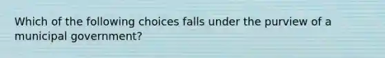 Which of the following choices falls under the purview of a municipal government?