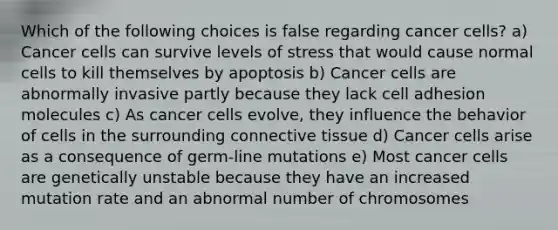 Which of the following choices is false regarding cancer cells? a) Cancer cells can survive levels of stress that would cause normal cells to kill themselves by apoptosis b) Cancer cells are abnormally invasive partly because they lack cell adhesion molecules c) As cancer cells evolve, they influence the behavior of cells in the surrounding connective tissue d) Cancer cells arise as a consequence of germ-line mutations e) Most cancer cells are genetically unstable because they have an increased mutation rate and an abnormal number of chromosomes