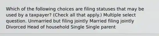 Which of the following choices are filing statuses that may be used by a taxpayer? (Check all that apply.) Multiple select question. Unmarried but filing jointly Married filing jointly Divorced Head of household Single Single parent