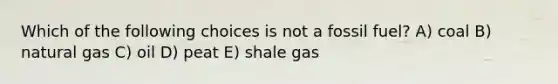 Which of the following choices is not a fossil fuel? A) coal B) natural gas C) oil D) peat E) shale gas