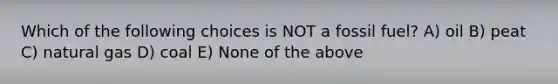 Which of the following choices is NOT a fossil fuel? A) oil B) peat C) natural gas D) coal E) None of the above
