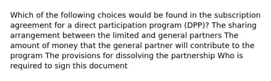 Which of the following choices would be found in the subscription agreement for a direct participation program (DPP)? The sharing arrangement between the limited and general partners The amount of money that the general partner will contribute to the program The provisions for dissolving the partnership Who is required to sign this document