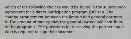 Which of the following choices would be found in the subscription agreement for a direct participation program (DPP)? a. The sharing arrangement between the limited and general partners b. The amount of money that the general partner will contribute to the program c. The provisions for dissolving the partnership d. Who is required to sign this document