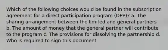 Which of the following choices would be found in the subscription agreement for a direct participation program (DPP)? a. The sharing arrangement between the limited and general partners b. The amount of money that the general partner will contribute to the program c. The provisions for dissolving the partnership d. Who is required to sign this document