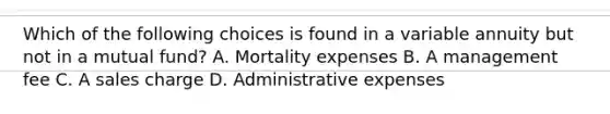 Which of the following choices is found in a variable annuity but not in a mutual fund? A. Mortality expenses B. A management fee C. A sales charge D. Administrative expenses
