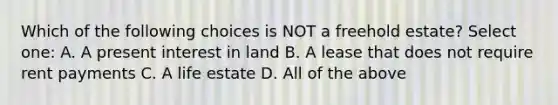 Which of the following choices is NOT a freehold estate? Select one: A. A present interest in land B. A lease that does not require rent payments C. A life estate D. All of the above