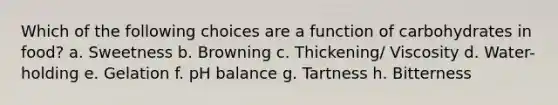 Which of the following choices are a function of carbohydrates in food? a. Sweetness b. Browning c. Thickening/ Viscosity d. Water-holding e. Gelation f. pH balance g. Tartness h. Bitterness