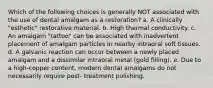 Which of the following choices is generally NOT associated with the use of dental amalgam as a restoration? a. A clinically "esthetic" restorative material. b. High thermal conductivity. c. An amalgam "tattoo" can be associated with inadvertent placement of amalgam particles in nearby intraoral soft tissues. d. A galvanic reaction can occur between a newly placed amalgam and a dissimilar intraoral metal (gold filling). e. Due to a high-copper content, modern dental amalgams do not necessarily require post- treatment polishing.