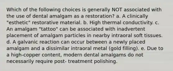 Which of the following choices is generally NOT associated with the use of dental amalgam as a restoration? a. A clinically "esthetic" restorative material. b. High thermal conductivity. c. An amalgam "tattoo" can be associated with inadvertent placement of amalgam particles in nearby intraoral soft tissues. d. A galvanic reaction can occur between a newly placed amalgam and a dissimilar intraoral metal (gold filling). e. Due to a high-copper content, modern dental amalgams do not necessarily require post- treatment polishing.