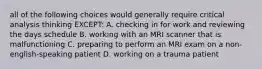 all of the following choices would generally require critical analysis thinking EXCEPT: A. checking in for work and reviewing the days schedule B. working with an MRI scanner that is malfunctioning C. preparing to perform an MRI exam on a non-english-speaking patient D. working on a trauma patient