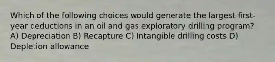 Which of the following choices would generate the largest first-year deductions in an oil and gas exploratory drilling program? A) Depreciation B) Recapture C) Intangible drilling costs D) Depletion allowance