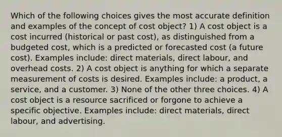 Which of the following choices gives the most accurate definition and examples of the concept of cost object? 1) A cost object is a cost incurred (historical or past cost), as distinguished from a budgeted cost, which is a predicted or forecasted cost (a future cost). Examples include: direct materials, direct labour, and overhead costs. 2) A cost object is anything for which a separate measurement of costs is desired. Examples include: a product, a service, and a customer. 3) None of the other three choices. 4) A cost object is a resource sacrificed or forgone to achieve a specific objective. Examples include: direct materials, direct labour, and advertising.