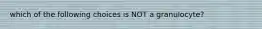 which of the following choices is NOT a granulocyte?