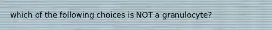 which of the following choices is NOT a granulocyte?