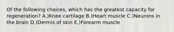 Of the following choices, which has the greatest capacity for regeneration? A.)Knee cartilage B.)Heart muscle C.)Neurons in <a href='https://www.questionai.com/knowledge/kLMtJeqKp6-the-brain' class='anchor-knowledge'>the brain</a> D.)Dermis of skin E.)Forearm muscle