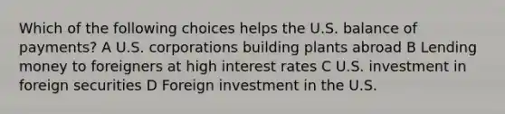 Which of the following choices helps the U.S. balance of payments? A U.S. corporations building plants abroad B Lending money to foreigners at high interest rates C U.S. investment in foreign securities D Foreign investment in the U.S.