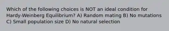 Which of the following choices is NOT an ideal condition for Hardy-Weinberg Equilibrium? A) Random mating B) No mutations C) Small population size D) No natural selection