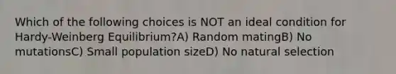 Which of the following choices is NOT an ideal condition for Hardy-Weinberg Equilibrium?A) Random matingB) No mutationsC) Small population sizeD) No natural selection