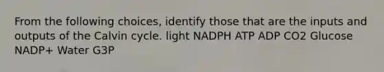 From the following choices, identify those that are the inputs and outputs of the Calvin cycle. light NADPH ATP ADP CO2 Glucose NADP+ Water G3P