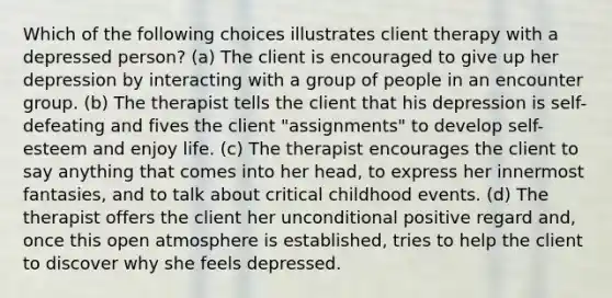 Which of the following choices illustrates client therapy with a depressed person? (a) The client is encouraged to give up her depression by interacting with a group of people in an encounter group. (b) The therapist tells the client that his depression is self-defeating and fives the client "assignments" to develop self-esteem and enjoy life. (c) The therapist encourages the client to say anything that comes into her head, to express her innermost fantasies, and to talk about critical childhood events. (d) The therapist offers the client her unconditional positive regard and, once this open atmosphere is established, tries to help the client to discover why she feels depressed.