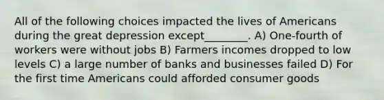 All of the following choices impacted the lives of Americans during the great depression except________. A) One-fourth of workers were without jobs B) Farmers incomes dropped to low levels C) a large number of banks and businesses failed D) For the first time Americans could afforded consumer goods