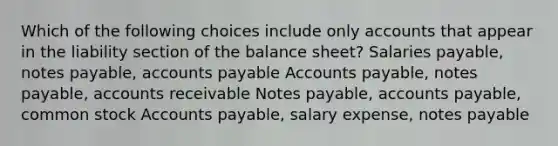 Which of the following choices include only accounts that appear in the liability section of the balance sheet? Salaries payable, <a href='https://www.questionai.com/knowledge/kFEYigYd5S-notes-payable' class='anchor-knowledge'>notes payable</a>, <a href='https://www.questionai.com/knowledge/kWc3IVgYEK-accounts-payable' class='anchor-knowledge'>accounts payable</a> Accounts payable, notes payable, accounts receivable Notes payable, accounts payable, common stock Accounts payable, salary expense, notes payable