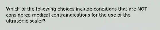 Which of the following choices include conditions that are NOT considered medical contraindications for the use of the ultrasonic scaler?