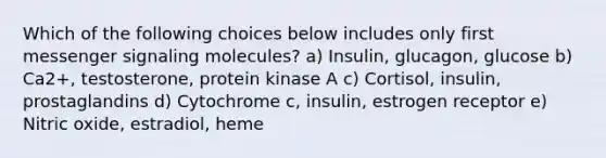 Which of the following choices below includes only first messenger signaling molecules? a) Insulin, glucagon, glucose b) Ca2+, testosterone, protein kinase A c) Cortisol, insulin, prostaglandins d) Cytochrome c, insulin, estrogen receptor e) Nitric oxide, estradiol, heme