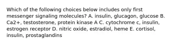 Which of the following choices below includes only first messenger signaling molecules? A. insulin, glucagon, glucose B. Ca2+, testosterone, protein kinase A C. cytochrome c, insulin, estrogen receptor D. nitric oxide, estradiol, heme E. cortisol, insulin, prostaglandins