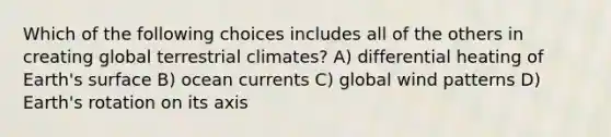 Which of the following choices includes all of the others in creating global terrestrial climates? A) differential heating of Earth's surface B) ocean currents C) global wind patterns D) Earth's rotation on its axis