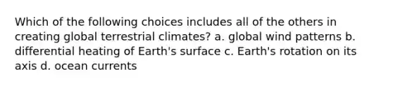 Which of the following choices includes all of the others in creating global terrestrial climates? a. global wind patterns b. differential heating of Earth's surface c. Earth's rotation on its axis d. ocean currents