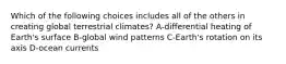 Which of the following choices includes all of the others in creating global terrestrial climates? A-differential heating of Earth's surface B-global wind patterns C-Earth's rotation on its axis D-ocean currents