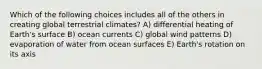 Which of the following choices includes all of the others in creating global terrestrial climates? A) differential heating of Earth's surface B) ocean currents C) global wind patterns D) evaporation of water from ocean surfaces E) Earth's rotation on its axis