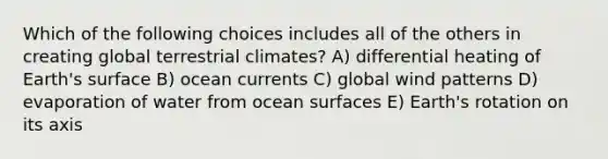 Which of the following choices includes all of the others in creating global terrestrial climates? A) differential heating of Earth's surface B) ocean currents C) global wind patterns D) evaporation of water from ocean surfaces E) Earth's rotation on its axis