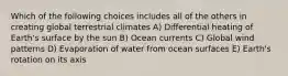 Which of the following choices includes all of the others in creating global terrestrial climates A) Differential heating of Earth's surface by the sun B) Ocean currents C) Global wind patterns D) Evaporation of water from ocean surfaces E) Earth's rotation on its axis