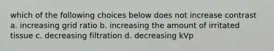 which of the following choices below does not increase contrast a. increasing grid ratio b. increasing the amount of irritated tissue c. decreasing filtration d. decreasing kVp