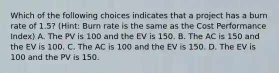 Which of the following choices indicates that a project has a burn rate of 1.5? (Hint: Burn rate is the same as the Cost Performance Index) A. The PV is 100 and the EV is 150. B. The AC is 150 and the EV is 100. C. The AC is 100 and the EV is 150. D. The EV is 100 and the PV is 150.