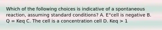 Which of the following choices is indicative of a spontaneous reaction, assuming standard conditions? A. E°cell is negative B. Q = Keq C. The cell is a concentration cell D. Keq > 1