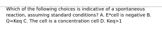 Which of the following choices is indicative of a spontaneous reaction, assuming standard conditions? A. E*cell is negative B. Q=Keq C. The cell is a concentration cell D. Keq>1