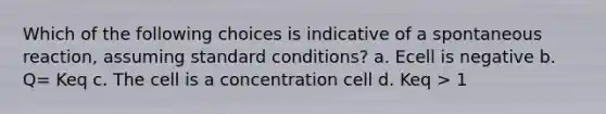 Which of the following choices is indicative of a spontaneous reaction, assuming standard conditions? a. Ecell is negative b. Q= Keq c. The cell is a concentration cell d. Keq > 1