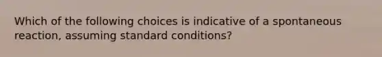 Which of the following choices is indicative of a spontaneous reaction, assuming standard conditions?