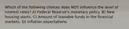 Which of the following choices does NOT influence the level of interest rates? A) Federal Reserve's monetary policy. B) New housing starts. C) Amount of loanable funds in the financial markets. D) Inflation expectations.