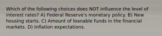 Which of the following choices does NOT influence the level of interest rates? A) Federal Reserve's monetary policy. B) New housing starts. C) Amount of loanable funds in the financial markets. D) Inflation expectations.