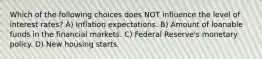 Which of the following choices does NOT influence the level of interest rates? A) Inflation expectations. B) Amount of loanable funds in the financial markets. C) Federal Reserve's monetary policy. D) New housing starts.